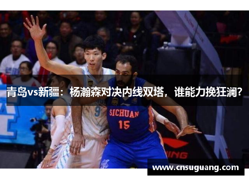 青岛vs新疆：杨瀚森对决内线双塔，谁能力挽狂澜？